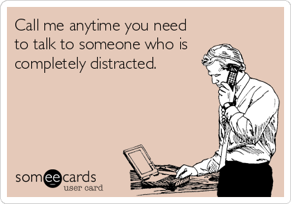 Call me anytime you need 
to talk to someone who is 
completely distracted.