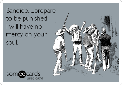 Bandido.....prepare
to be punished. 
I will have no
mercy on your
soul.