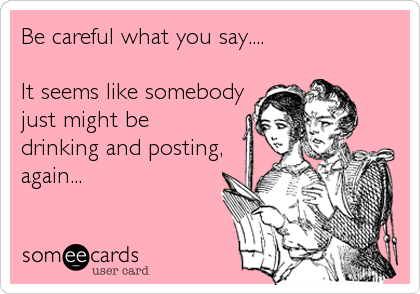 Be careful what you say....It seems like somebody just might be drinking and posting,again...