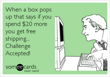 When a box pops
up that says if you
spend $20 more
you get free
shipping...
Challenge
Accepted!