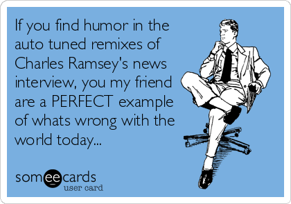 If you find humor in the
auto tuned remixes of
Charles Ramsey's news
interview, you my friend
are a PERFECT example
of whats wrong with the
world today...