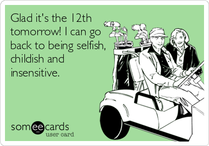 Glad it's the 12th
tomorrow! I can go
back to being selfish,
childish and
insensitive.