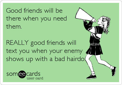 Good friends will be
there when you need
them.

REALLY good friends will
text you when your enemy
shows up with a bad hairdo.