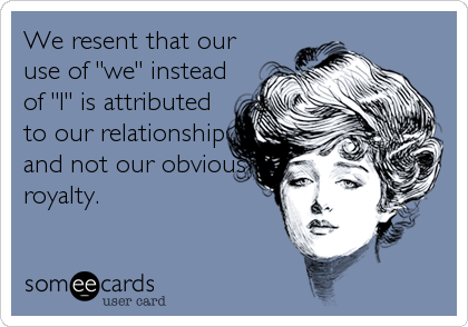 We resent that our
use of "we" instead
of "I" is attributed
to our relationship
and not our obvious
royalty.