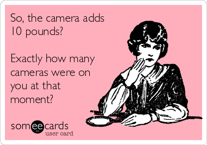 So, the camera adds 
10 pounds?

Exactly how many
cameras were on
you at that
moment?