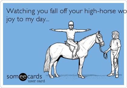 Watching you fall off your high-horse would bring
joy to my day...
