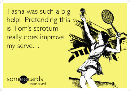 Tasha was such a big
help!  Pretending this 
is Tom’s scrotum
really does improve 
my serve…