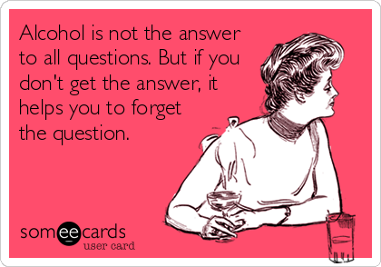 Alcohol is not the answer
to all questions. But if you
don't get the answer, it
helps you to forget
the question.