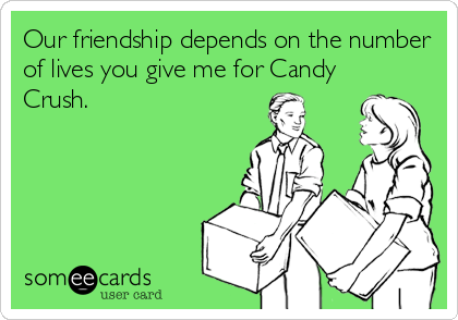 Our friendship depends on the number
of lives you give me for Candy
Crush.