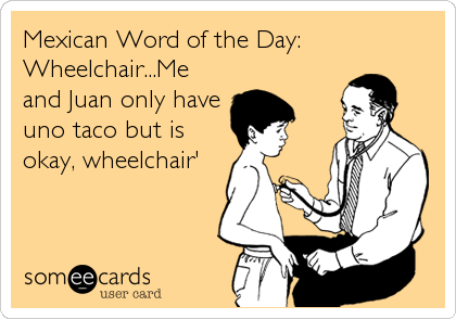 Mexican Word of the Day:
Wheelchair...Me
and Juan only have
uno taco but is
okay, wheelchair'