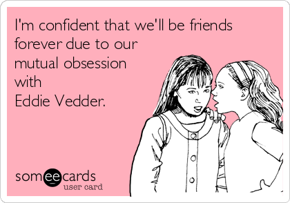 I'm confident that we'll be friends
forever due to our
mutual obsession
with
Eddie Vedder.