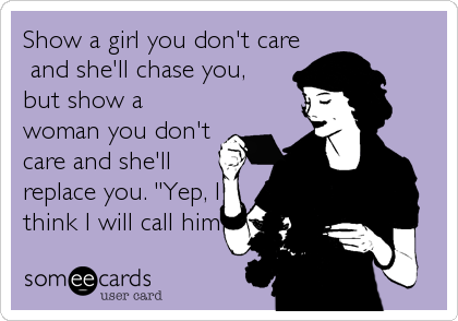 Show a girl you don't care
 and she'll chase you, 
but show a
woman you don't 
care and she'll
replace you. "Yep, I 
think I will call him 