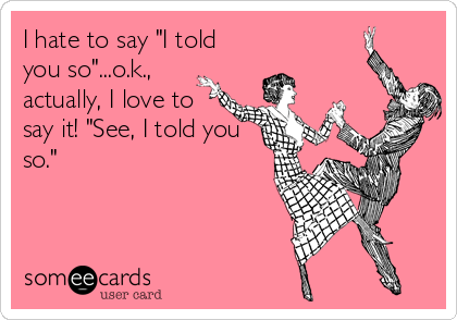 I hate to say "I told
you so"...o.k.,
actually, I love to
say it! "See, I told you
so."