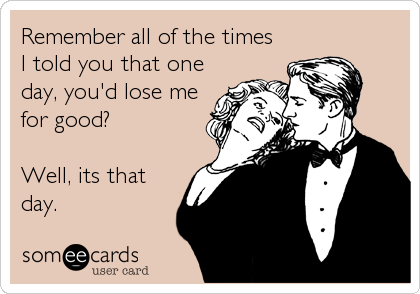 Remember all of the times
I told you that one
day, you'd lose me
for good?

Well, its that
day.