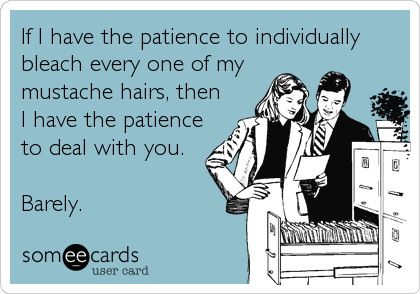 If I have the patience to individually
bleach every one of my
mustache hairs, then
I have the patience
to deal with you.

Barely.