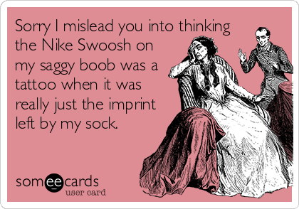 Sorry I mislead you into thinking
the Nike Swoosh on
my saggy boob was a
tattoo when it was
really just the imprint
left by my sock.