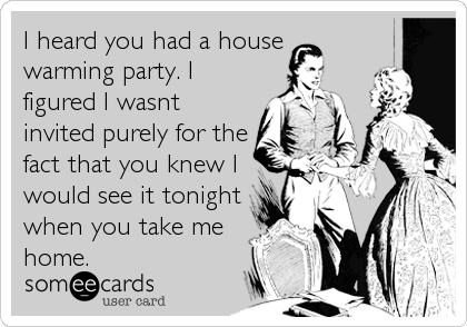 I heard you had a house
warming party. I
figured I wasnt
invited purely for the
fact that you knew I
would see it tonight
when you take me
home.