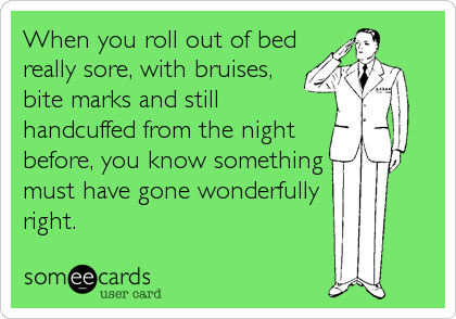 When you roll out of bed
really sore, with bruises,
bite marks and still
handcuffed from the night
before, you know something
must have gone wonderfully
right.