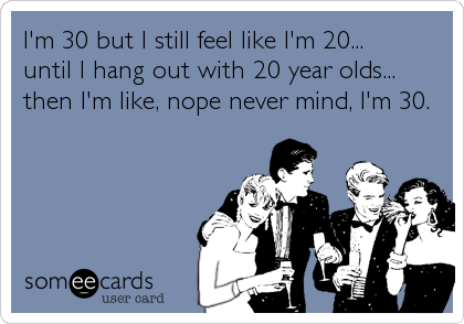 I'm 30 but I still feel like I'm 20...
until I hang out with 20 year olds...
then I'm like, nope never mind, I'm 30.