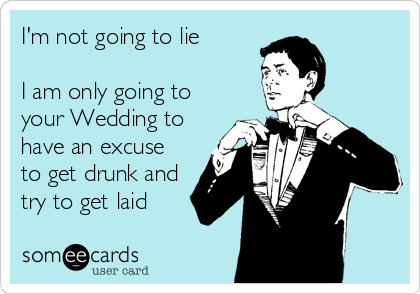 I'm not going to lie

I am only going to
your Wedding to
have an excuse
to get drunk and
try to get laid