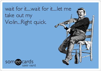 wait for it....wait for it....let me
take out my
Violin...Right quick.