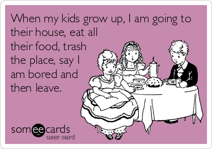 When my kids grow up, I am going to
their house, eat all
their food, trash
the place, say I
am bored and
then leave.