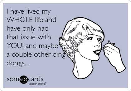 I have lived my
WHOLE life and
have only had
that issue with
YOU! and maybe
a couple other ding
dongs...