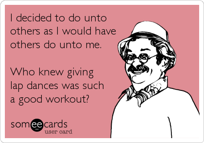 I decided to do unto
others as I would have
others do unto me.

Who knew giving
lap dances was such 
a good workout?