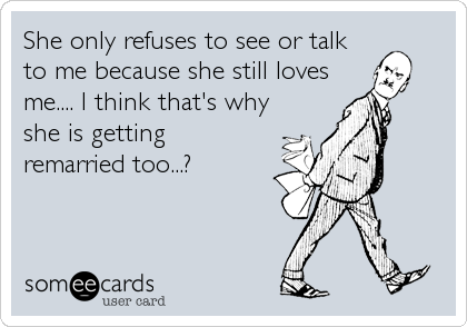 She only refuses to see or talk
to me because she still loves
me.... I think that's why
she is getting
remarried too...?