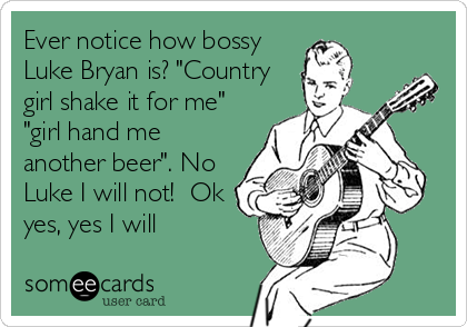 Ever notice how bossy
Luke Bryan is? "Country
girl shake it for me"
"girl hand me
another beer". No
Luke I will not!  Ok
yes, yes I will