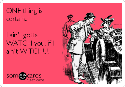 ONE thing is
certain...

I ain't gotta
WATCH you, if I
ain't WITCHU.