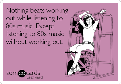 Nothing beats working
out while listening to 
80s music. Except
listening to 80s music
without working out.