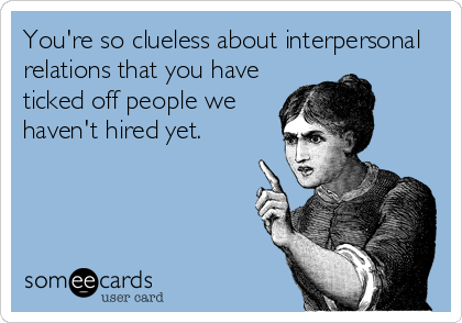 You're so clueless about interpersonal
relations that you have
ticked off people we
haven't hired yet.