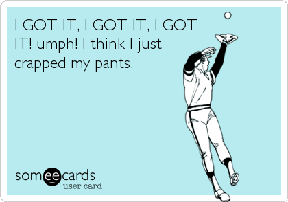 I GOT IT, I GOT IT, I GOT
IT! umph! I think I just
crapped my pants.