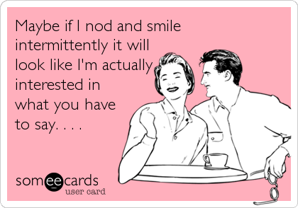 Maybe if I nod and smile
intermittently it will
look like I'm actually
interested in
what you have
to say. . . .