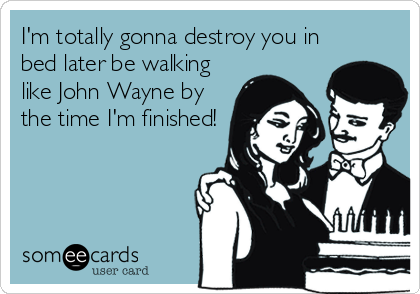 I'm totally gonna destroy you in
bed later be walking
like John Wayne by
the time I'm finished!