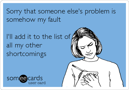 Sorry that someone else's problem is
somehow my fault

I'll add it to the list of
all my other
shortcomings
