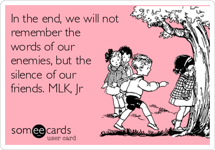In the end, we will not
remember the
words of our
enemies, but the
silence of our
friends. MLK, Jr