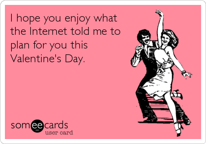 I hope you enjoy what
the Internet told me to
plan for you this
Valentine's Day.