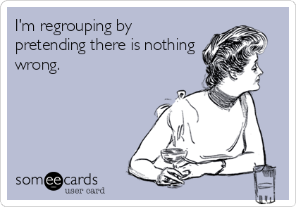 I'm regrouping by
pretending there is nothing
wrong.