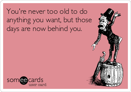 You're never too old to do 
anything you want, but those
days are now behind you.