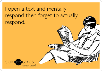 I open a text and mentally
respond then forget to actually
respond.