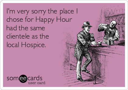 I'm very sorry the place I
chose for Happy Hour
had the same
clientele as the
local Hospice.