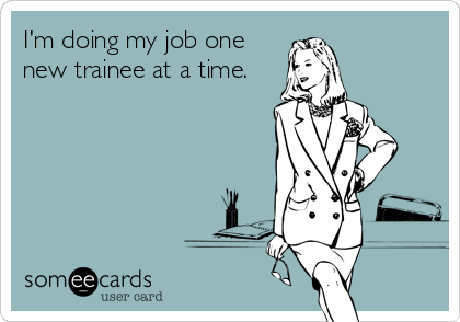 I'm doing my job one
new trainee at a time.