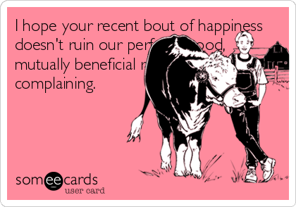 I hope your recent bout of happiness
doesn't ruin our perfectly good,
mutually beneficial relationship built on
complaining.