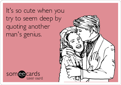 It's so cute when you
try to seem deep by
quoting another
man's genius.