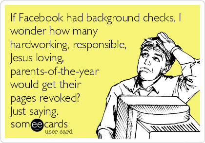 If Facebook had background checks, I
wonder how many
hardworking, responsible,
Jesus loving,
parents-of-the-year
would get their
pages revoked?