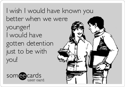 I wish I would have known you
better when we were
younger!
I would have
gotten detention
just to be with
you!