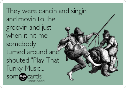 They were dancin and singin
and movin to the
groovin and just
when it hit me
somebody
turned around and
shouted "Play That
Funky Music...