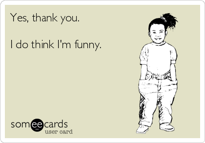 Yes, thank you.

I do think I'm funny.